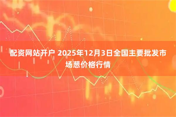 配资网站开户 2025年12月3日全国主要批发市场葱价格行情