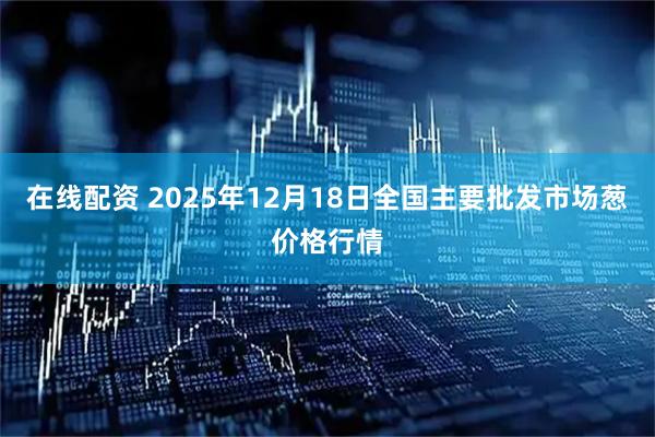 在线配资 2025年12月18日全国主要批发市场葱价格行情