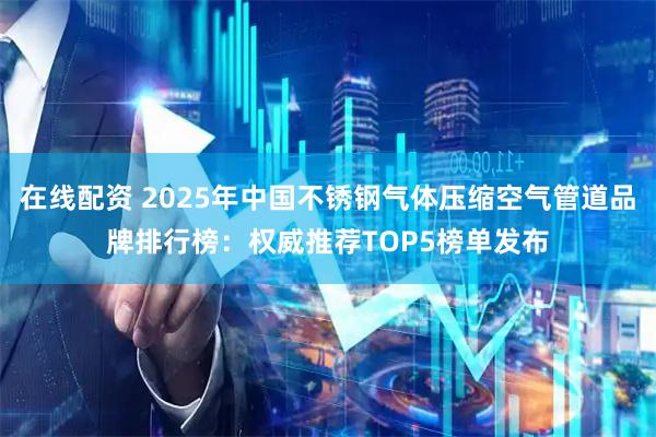 在线配资 2025年中国不锈钢气体压缩空气管道品牌排行榜：权威推荐TOP5榜单发布