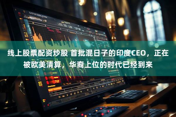 线上股票配资炒股 首批混日子的印度CEO，正在被欧美清算，华裔上位的时代已经到来