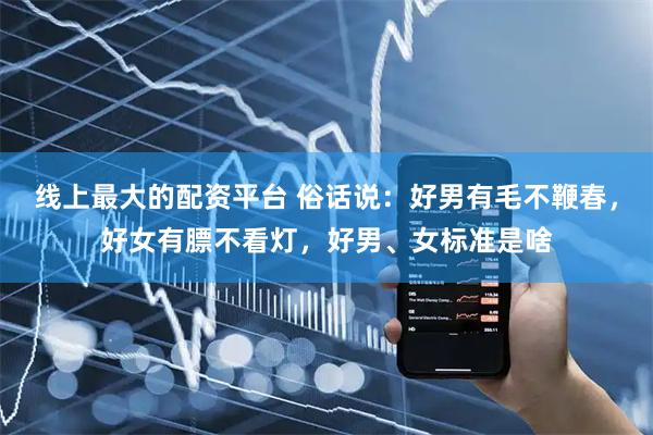 线上最大的配资平台 俗话说：好男有毛不鞭春，好女有膘不看灯，好男、女标准是啥