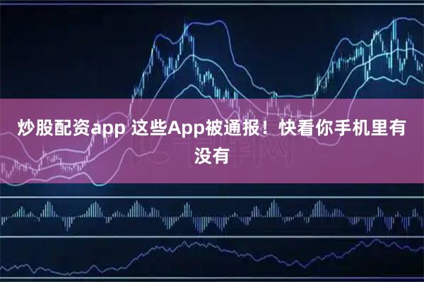 炒股配资app 这些App被通报！快看你手机里有没有