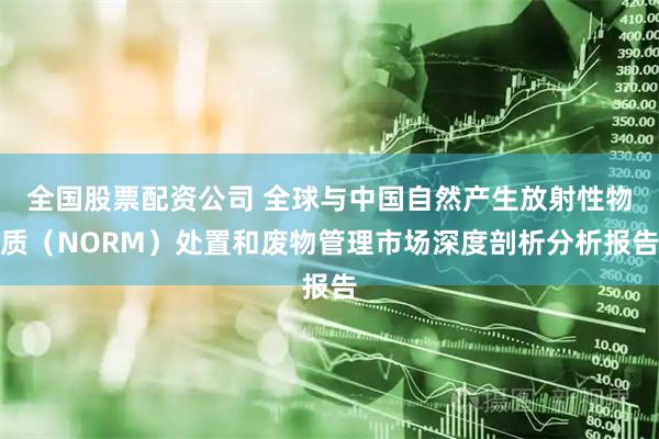 全国股票配资公司 全球与中国自然产生放射性物质（NORM）处置和废物管理市场深度剖析分析报告