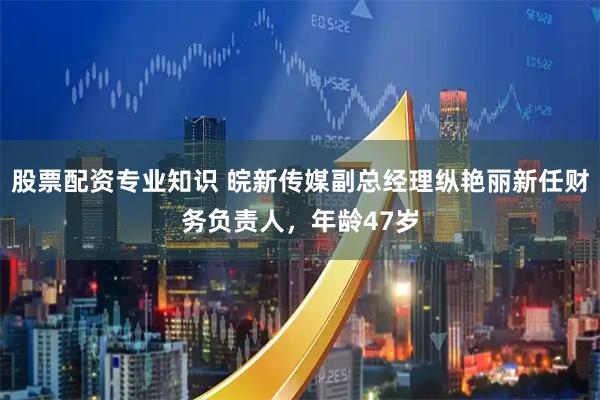 股票配资专业知识 皖新传媒副总经理纵艳丽新任财务负责人，年龄47岁