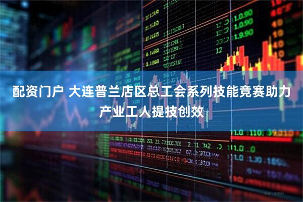 配资门户 大连普兰店区总工会系列技能竞赛助力产业工人提技创效
