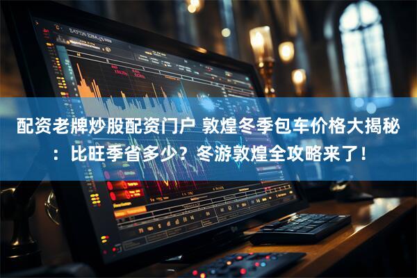 配资老牌炒股配资门户 敦煌冬季包车价格大揭秘：比旺季省多少？冬游敦煌全攻略来了！