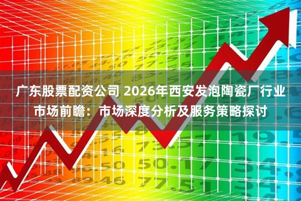 广东股票配资公司 2026年西安发泡陶瓷厂行业市场前瞻：市场深度分析及服务策略探讨