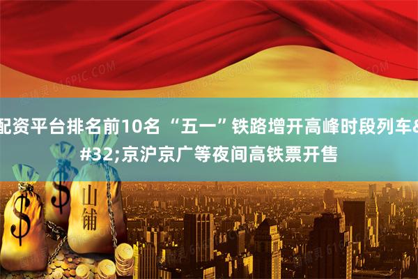 配资平台排名前10名 “五一”铁路增开高峰时段列车 京沪京广等夜间高铁票开售