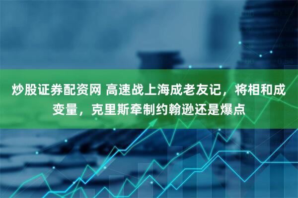 炒股证券配资网 高速战上海成老友记，将相和成变量，克里斯牵制约翰逊还是爆点