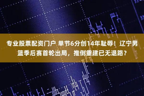 专业股票配资门户 单节6分创14年耻辱！辽宁男篮季后赛首轮出局，推倒重建已无退路？