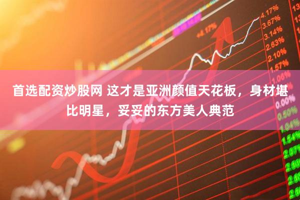 首选配资炒股网 这才是亚洲颜值天花板，身材堪比明星，妥妥的东方美人典范