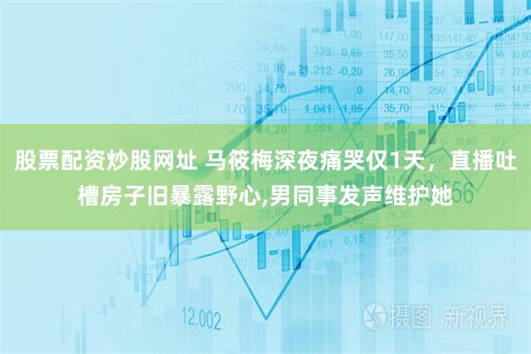 股票配资炒股网址 马筱梅深夜痛哭仅1天，直播吐槽房子旧暴露野心,男同事发声维护她