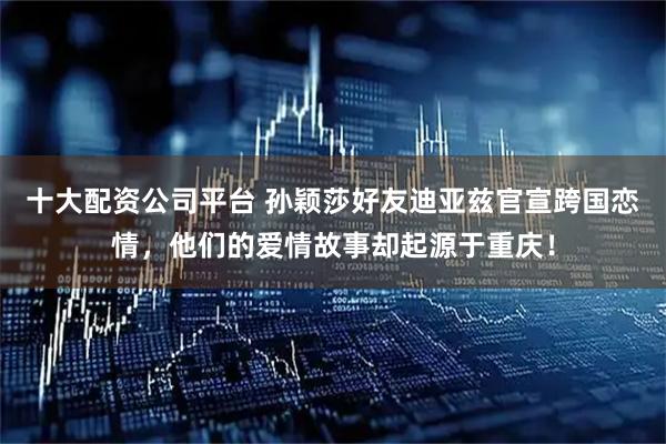 十大配资公司平台 孙颖莎好友迪亚兹官宣跨国恋情，他们的爱情故事却起源于重庆！