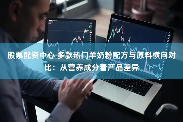 股票配资中心 多款热门羊奶粉配方与原料横向对比：从营养成分看产品差异
