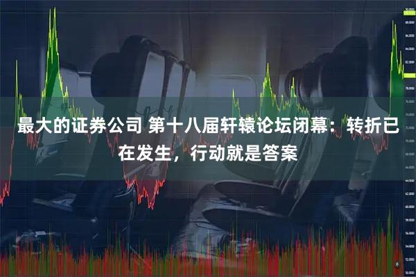 最大的证券公司 第十八届轩辕论坛闭幕：转折已在发生，行动就是答案