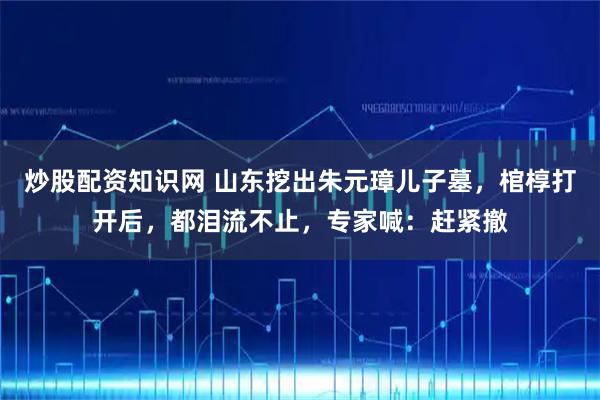 炒股配资知识网 山东挖出朱元璋儿子墓，棺椁打开后，都泪流不止，专家喊：赶紧撤