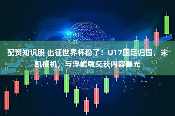 配资知识股 出征世界杯稳了！U17国足归国，宋凯接机，与浮嶋敏交谈内容曝光
