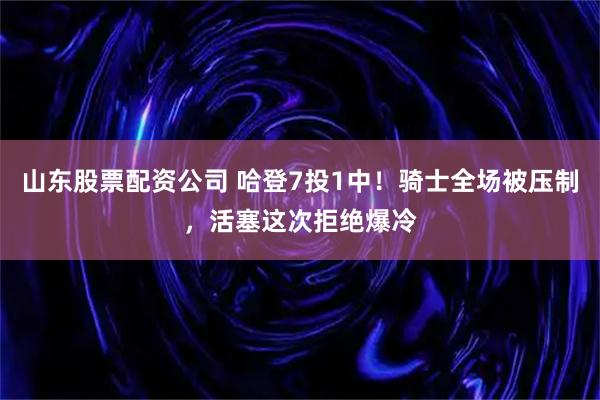 山东股票配资公司 哈登7投1中！骑士全场被压制，活塞这次拒绝爆冷