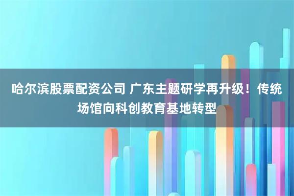 哈尔滨股票配资公司 广东主题研学再升级!传统场馆向科创教育基地转型
