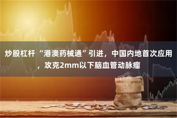 炒股杠杆 “港澳药械通”引进，中国内地首次应用，攻克2mm以下脑血管动脉瘤