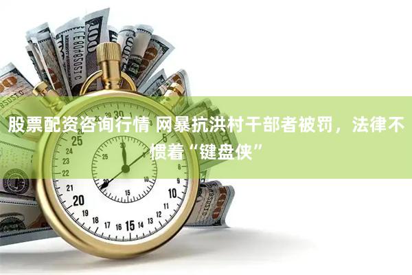 股票配资咨询行情 网暴抗洪村干部者被罚，法律不惯着“键盘侠”
