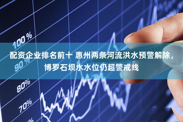 配资企业排名前十 惠州两条河流洪水预警解除，博罗石坝水水位仍超警戒线