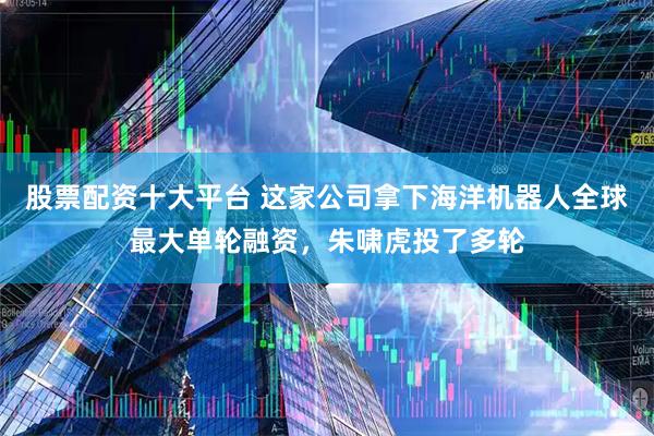股票配资十大平台 这家公司拿下海洋机器人全球最大单轮融资，朱啸虎投了多轮