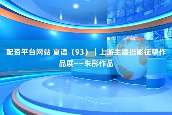 配资平台网站 夏语（93）｜上游主题摄影征稿作品展——朱彤作品