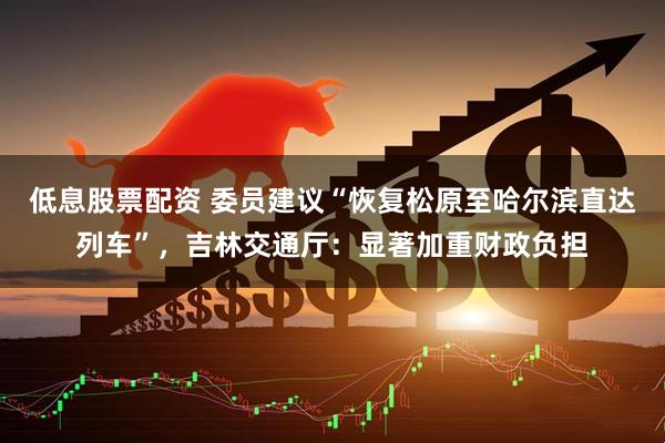 低息股票配资 委员建议“恢复松原至哈尔滨直达列车”，吉林交通厅：显著加重财政负担