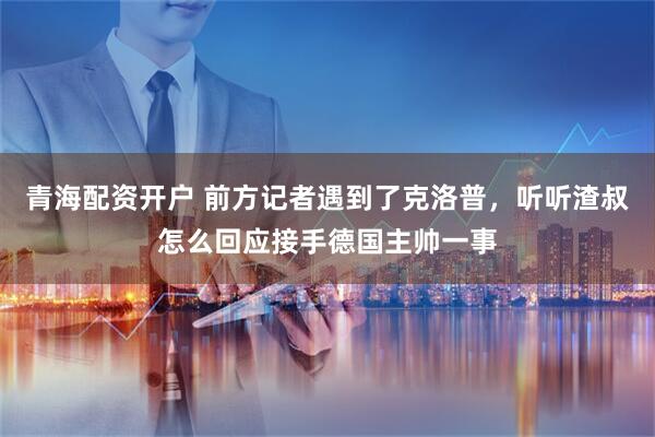 青海配资开户 前方记者遇到了克洛普，听听渣叔怎么回应接手德国主帅一事