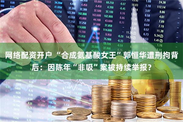 网络配资开户 “合成氨基酸女王”郭恒华遭刑拘背后：因陈年“非吸”案被持续举报？