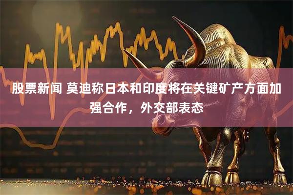 股票新闻 莫迪称日本和印度将在关键矿产方面加强合作，外交部表态