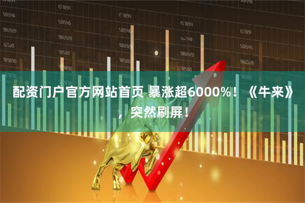 配资门户官方网站首页 暴涨超6000%！《牛来》，突然刷屏！