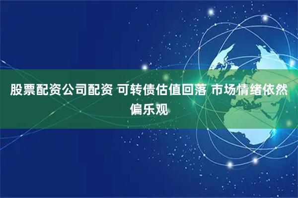 股票配资公司配资 可转债估值回落 市场情绪依然偏乐观