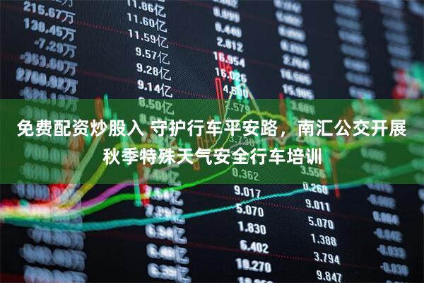 免费配资炒股入 守护行车平安路,南汇公交开展秋季特殊天气安全行车培训
